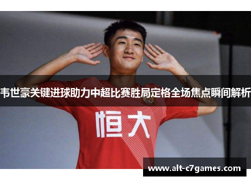 韦世豪关键进球助力中超比赛胜局定格全场焦点瞬间解析