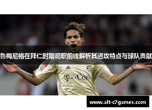 鲁梅尼格在拜仁时期司职前锋解析其进攻特点与球队贡献